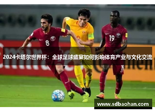 2024卡塔尔世界杯：全球足球盛宴如何影响体育产业与文化交流